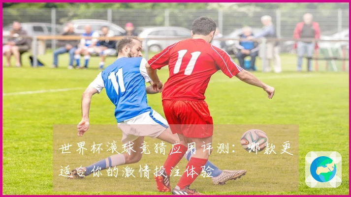 世界杯滚球竞猜应用评测：哪款更适合你的激情投注体验