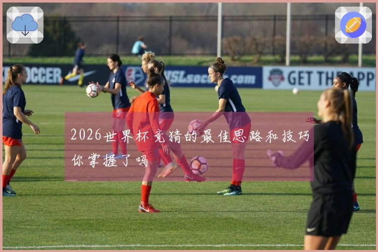 2026世界杯竞猜的最佳思路和技巧你掌握了吗