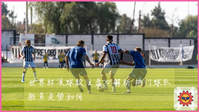 世界杯滚球投注盘口解析 热门球队胜负走势如何